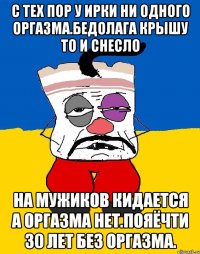 С тех пор у ирки ни одного оргазма.бедолага крышу то и снесло На мужиков кидается а оргазма нет.пояёчти 30 лет без оргазма.