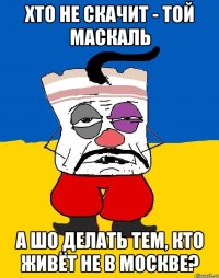 Хто не скачит - той маскаль А шо делать тем, кто живёт не в Москве?