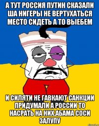 А тут россия путин сказали ша нигеры не вертухаться место сидеть а то выебем И силяти не гавкают санкции придумали а россии то насрать на них.абама соси залупу