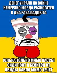 Денег украли на войне немеряно.морда разбогател в два раза падлюга Юлька только мимо кассы сидит вот и бесится от обиды бабло мимо течёт