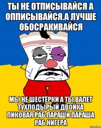 Ты не отписывайся а опписывайся.а лучше обосракивайся Мы не шестёрки а ты валет тухлодырый двойка пиковая раб параши параша раб нигера