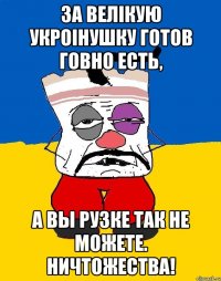 За велiкую Укроiнушку готов говно есть, А вы рузке так не можете. Ничтожества!