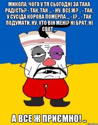 Микола, чого у тя сьогодні за така радість? - Так, так ... - Ну, все ж? .. - Так, у сусіда корова помёрла ... - І? .. - Так подумати, ну, хто він мені? Ні брат, ні сват ... А все ж приємно! ..