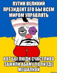 Путин великий президент.его бы всем миром управлять Вот бы люди счастливо зажили.абаму по пизде мешалкой