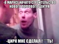 -В Марксе начато строительство нового торгового центра -Цирк мне сделал ! ***ть!