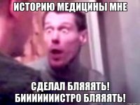 Историю медицины мне сделал бляяять! бииииииистро бляяять!