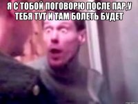 Я с тобой поговорю после пар,у тебя тут и там болеть будет 