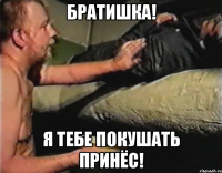 Братишка! я тебе покушать принёс!