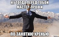 Ну тогда перед тобой мастер-профи По занятию хренью