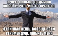 Просто я люблю, когда меня любят. Ну очень мне это нравится. Отличная вещь. Вообще всем рекомендую. Любите меня