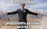 ты свободна можеш опять на тачках кататься