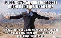 ТЫ БОЛЕН, УСТАЛ ИЛИ ТЕБЕ ПРОСТО ПЛОХО И ТЫ ЕДЕШЬ В МЕТРО? СРАЗУ ОТЧИТАЙСЯ ОБ ЭТОМ ПАССАЖИРАМ, А ТО НЕ УСТУПИШЬ КОМУ-ТО МЕСТО И ТЕБЯ ВТИХАРЯ ПОСЧИТАЮТ СВОЛОЧЬЮ