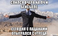 Слился вчера на лч и бейсболе Сегодня с пацанами отыгрался с утреца