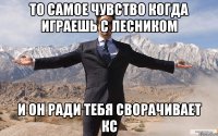 То самое чувство Когда играешь с Лесником И он ради тебя сворачивает кс