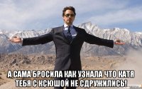  А сама бросила как узнала что катя тебя с ксюшой не сдружились!