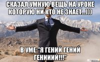 Сказал умную вещь на уроке которую ни кто не знает...))) В уме:"Я гений гений генииий!!!"