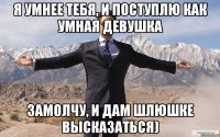 Я умнее тебя, И поступлю как умная девушка Замолчу, и дам шлюшке высказаться)