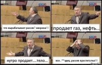 что вырабатывает рассея? нихрена!!! продает газ, нефть... нутро продает....тело... все...**здец..рассея проститутка!!!