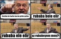 Getdim bir hefte bacim gilde qalim rubaba bele elir rubaba ele elir az rubabeyem men?!