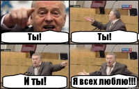 Ты! Ты! И ты! Я всех люблю!!!