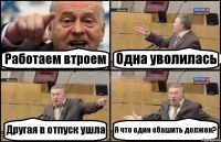 Работаем втроем Одна уволилась Другая в отпуск ушла Я что один ебашить должен?