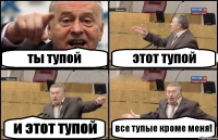 ты тупой этот тупой и этот тупой все тупые кроме меня!