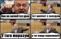 Как не начнётся урок тот шепчет с соседом У того моразум а тот ваще наркоман!!!