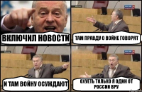 ВКЛЮЧИЛ НОВОСТИ ТАМ ПРАВДУ О ВОЙНЕ ГОВОРЯТ И ТАМ ВОЙНУ ОСУЖДАЮТ ОХУЕТЬ ТОЛЬКО Я ОДИН ОТ РОССИИ ВРУ