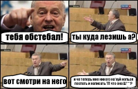 тебя обстебал! ты куда лезишь а? вот смотри на него и че теперь мне никого на*хуй нельзя послать и написать ТП что она Ш****?