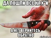 ДА ПОШЛИ ВСЕ НА Х"Й А НЕТ ВЕРНИТЕСЬ ОБРАТНО