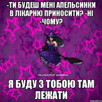 -ти будеш мені апельсинки в лікарню приносити? -НІ -Чому? я буду з тобою там лежати