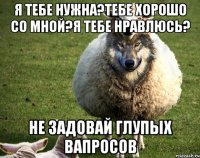 я тебе нужна?тебе хорошо со мной?я тебе нравлюсь? не задовай глупых вапросов