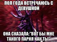 Пол года встречаюсь с девушкой Она сказала:"Вот бы мне такого парня как ты"