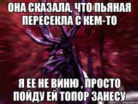 Она сказала, что пьяная пересекла с кем-то Я ее не виню , просто пойду ей топор занесу