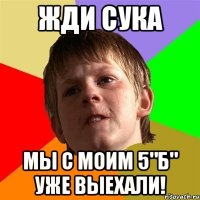 жди сука мы с моим 5"Б" уже выехали!