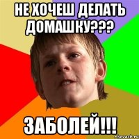 Не хочеш делать домашку??? Заболей!!!