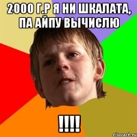 2000 г.р Я ни шкалата, па айпу вычислю !!!!