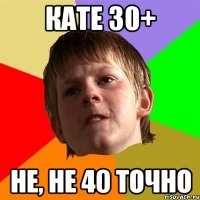 Кате 30+ Не, не 40 точно