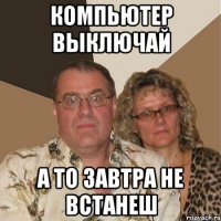 Компьютер выключай А то завтра не встанеш