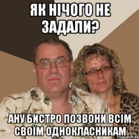 Як нічого не задали? ану бистро позвони всім своїм однокласникам