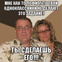 мне как то пофиг,что твои одноклассники не делают это задание! ТЫ СДЕЛАЕШЬ ЕГО!!!