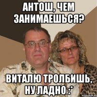 Антош, чем занимаешься? Виталю тролбишь, ну ладно :*