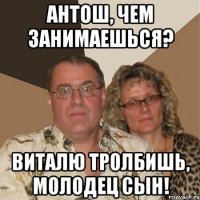 Антош, чем занимаешься? Виталю тролбишь, молодец сын!