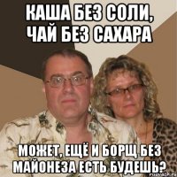 каша без соли, чай без сахара может, ещё и борщ без майонеза есть будешь?