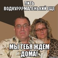 ПИТЬ ВОДКУ???МАЛЕНЬКИЙ ЕЩЕ МЫ ТЕБЯ ЖДЕМ ДОМА!