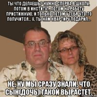 Ты что делаешь? Нужно сперва в школу, потом в институт, потом на работу пристижную, и только потом у тебя что-то получится... А, ты нам квартиру подарил... Не, ну мы сразу знали, что сын(дочь) такой вырастет.