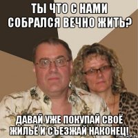 Ты что с нами собрался вечно жить? Давай уже покупай своё жильё и съезжай наконец!