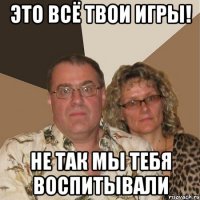 это всё твои игры! не так мы тебя воспитывали