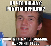 Ну что Анька с роботы пришла? Пиво купить мне незабыла.. иди ужин готовь