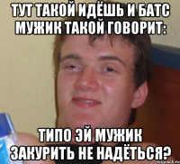 Тут такой идёшь и батс мужик такой говорит: Типо эй мужик закурить не надёться?